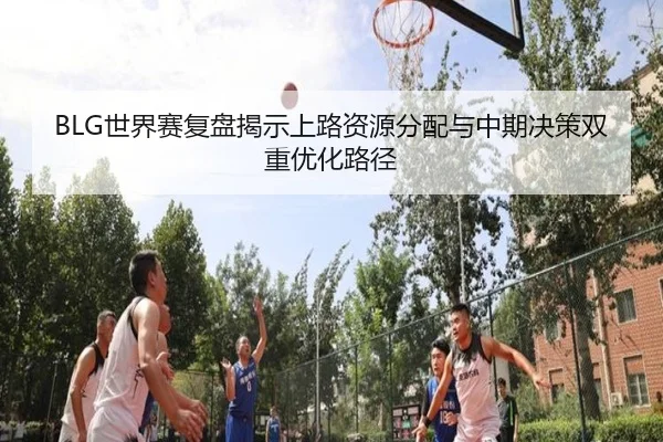 BLG世界赛复盘揭示上路资源分配与中期决策双重优化路径